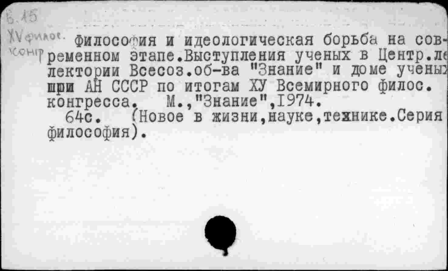 ﻿В • 4 ь
Философия и идеологическая борьба на сов' ';И,Г ременном этапе.Выступления ученых в Центр.л< лектории Всесоз.об-ва ’’Знание" и доме учены: шри АН СССР по итогам ХУ Всемирного филос. конгресса.	М.,"Знание",1974.
64с. ГНовое в жизни,науке,технике.Серия философия).